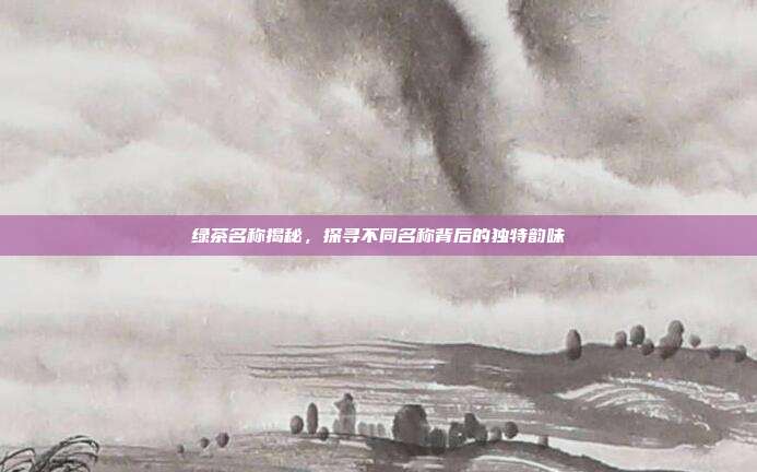 绿茶名称揭秘，探寻不同名称背后的独特韵味