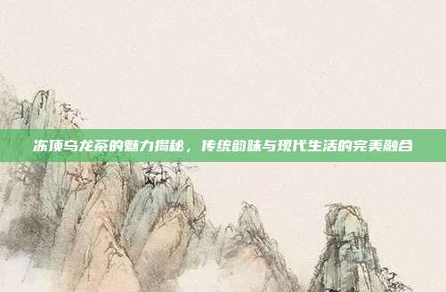冻顶乌龙茶的魅力揭秘，传统韵味与现代生活的完美融合