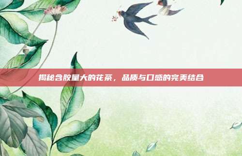 揭秘含胶量大的花茶，品质与口感的完美结合