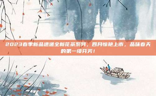 2023春季新品速递全新花茶系列，四月惊艳上市，品味春天的第一缕芬芳！
