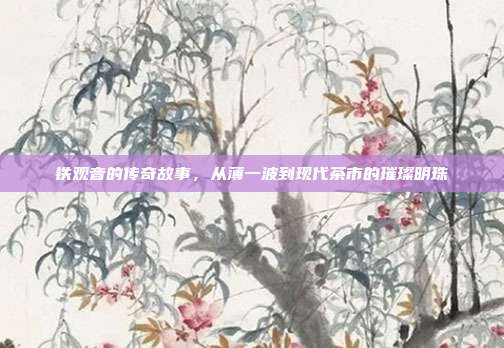 铁观音的传奇故事，从薄一波到现代茶市的璀璨明珠