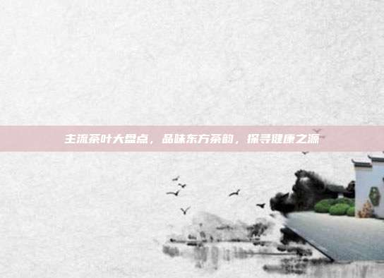 主流茶叶大盘点，品味东方茶韵，探寻健康之源