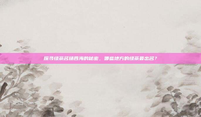探寻绿茶名扬四海的秘密，哪些地方的绿茶最出名？