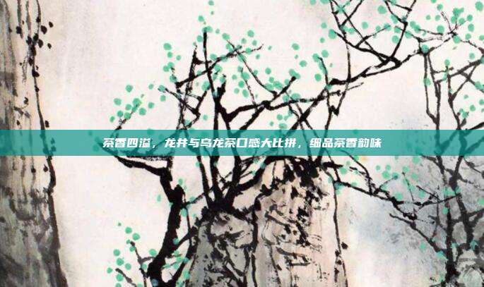 茶香四溢，龙井与乌龙茶口感大比拼，细品茶香韵味