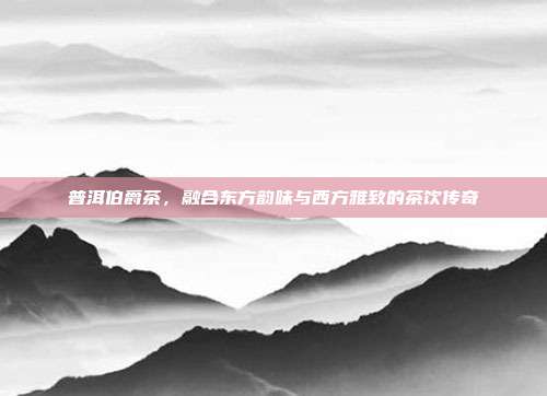 普洱伯爵茶，融合东方韵味与西方雅致的茶饮传奇