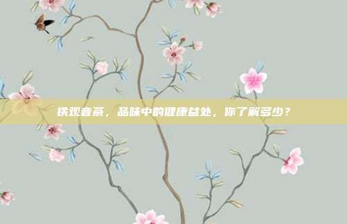 铁观音茶，品味中的健康益处，你了解多少？