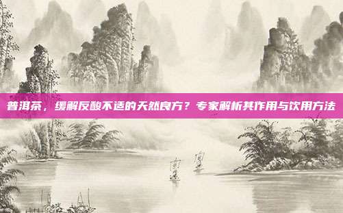 普洱茶，缓解反酸不适的天然良方？专家解析其作用与饮用方法