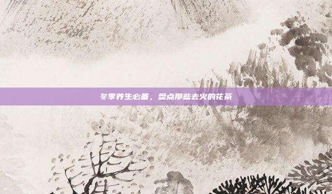 冬季养生必备，盘点那些去火的花茶