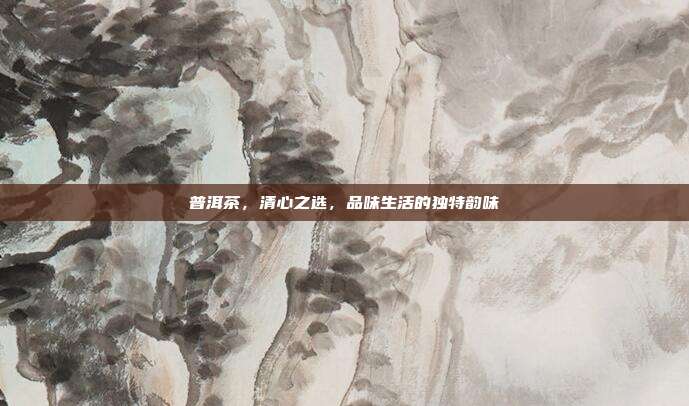 普洱茶，清心之选，品味生活的独特韵味