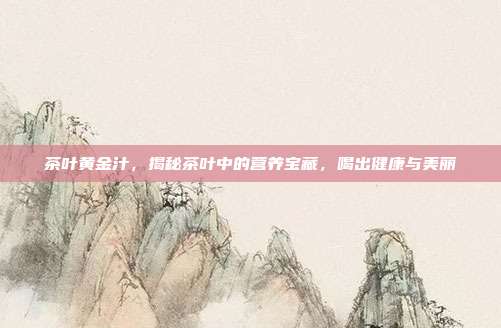 茶叶黄金汁，揭秘茶叶中的营养宝藏，喝出健康与美丽