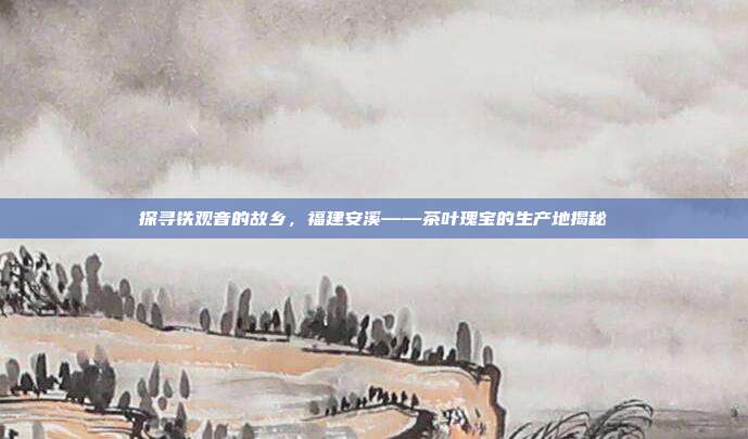 探寻铁观音的故乡，福建安溪——茶叶瑰宝的生产地揭秘