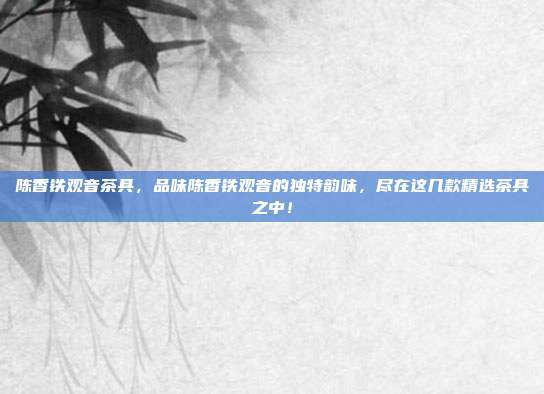 陈香铁观音茶具，品味陈香铁观音的独特韵味，尽在这几款精选茶具之中！