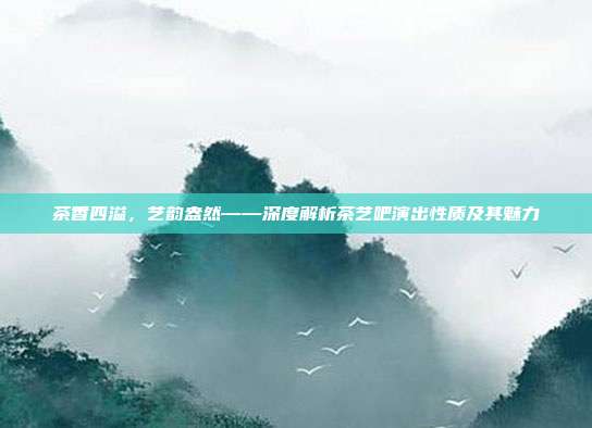 茶香四溢，艺韵盎然——深度解析茶艺吧演出性质及其魅力
