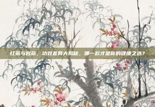 红茶与岩茶，功效差异大揭秘，哪一款才是你的健康之选？