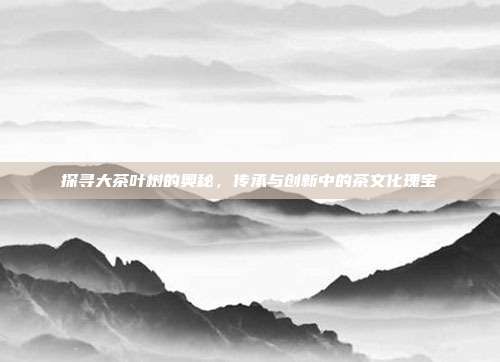 探寻大茶叶树的奥秘，传承与创新中的茶文化瑰宝