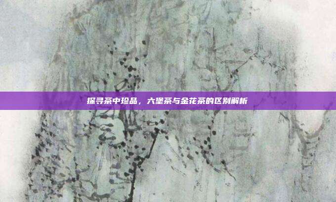 探寻茶中珍品，六堡茶与金花茶的区别解析