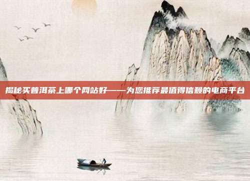 揭秘买普洱茶上哪个网站好——为您推荐最值得信赖的电商平台