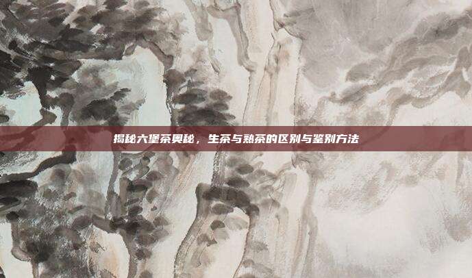 揭秘六堡茶奥秘，生茶与熟茶的区别与鉴别方法