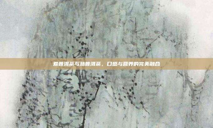 煮普洱茶与熟普洱茶，口感与营养的完美融合