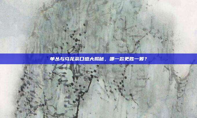 单丛与乌龙茶口感大揭秘，哪一款更胜一筹？