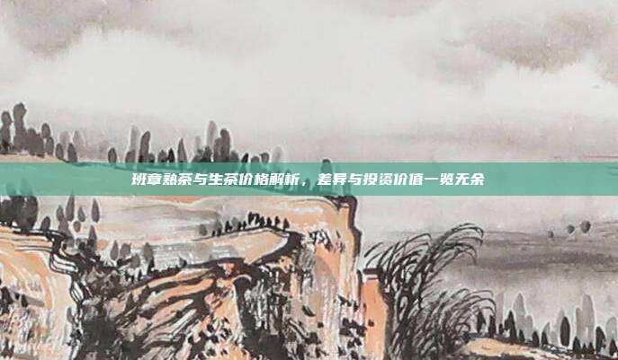 班章熟茶与生茶价格解析，差异与投资价值一览无余