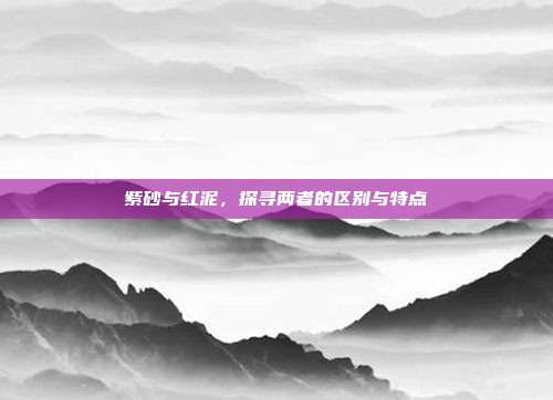 紫砂与红泥，探寻两者的区别与特点