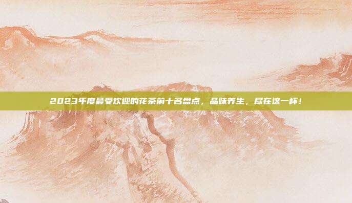 2023年度最受欢迎的花茶前十名盘点，品味养生，尽在这一杯！