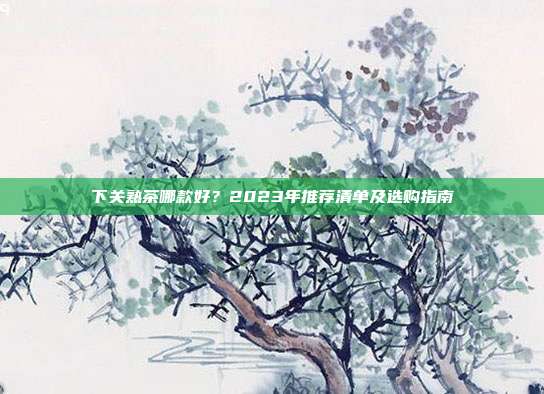 下关熟茶哪款好？2023年推荐清单及选购指南