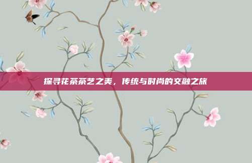 探寻花茶茶艺之美，传统与时尚的交融之旅
