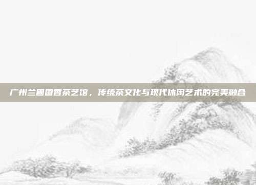 广州兰圃国香茶艺馆，传统茶文化与现代休闲艺术的完美融合