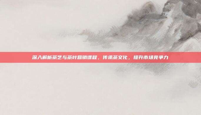 深入解析茶艺与茶叶营销课程，传承茶文化，提升市场竞争力