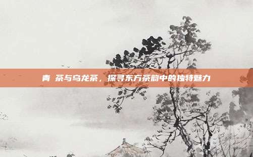 青潽茶与乌龙茶，探寻东方茶韵中的独特魅力