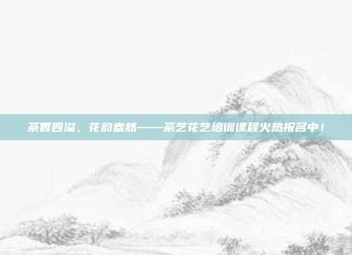 茶香四溢，花韵盎然——茶艺花艺培训课程火热报名中！