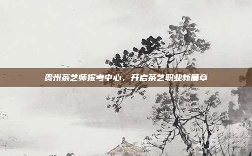 贵州茶艺师报考中心，开启茶艺职业新篇章