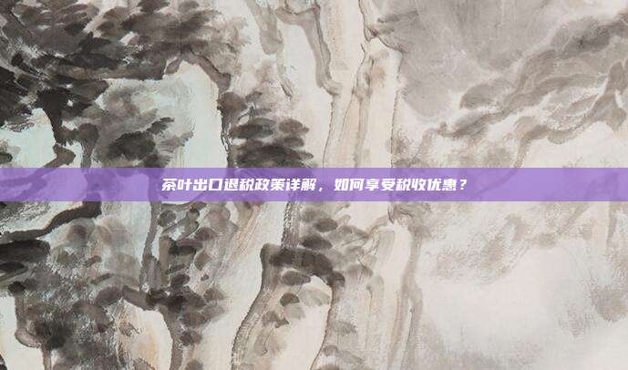 茶叶出口退税政策详解，如何享受税收优惠？