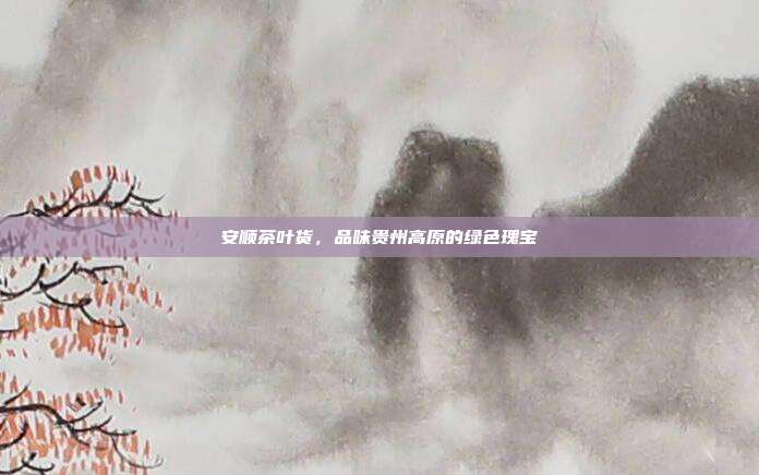 安顺茶叶货，品味贵州高原的绿色瑰宝