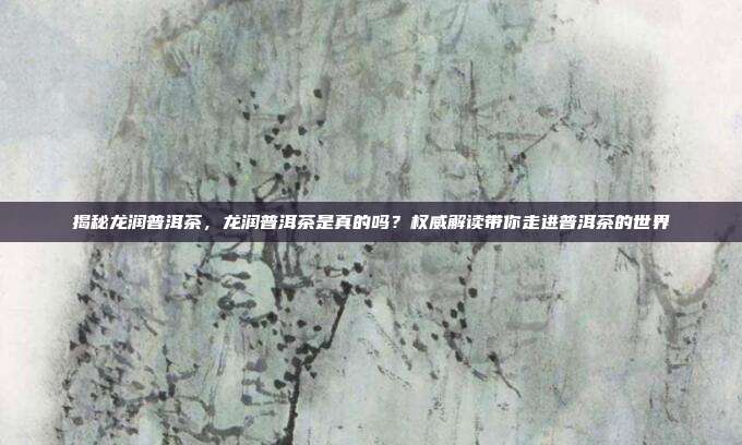 揭秘龙润普洱茶，龙润普洱茶是真的吗？权威解读带你走进普洱茶的世界