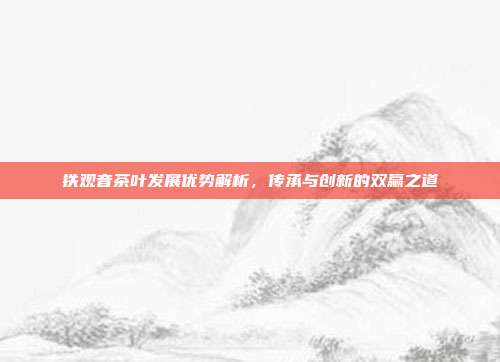 铁观音茶叶发展优势解析，传承与创新的双赢之道