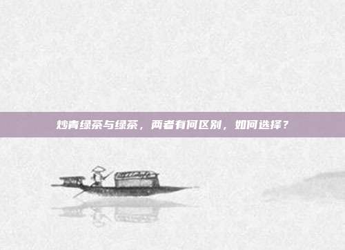 炒青绿茶与绿茶，两者有何区别，如何选择？