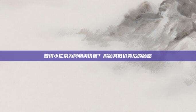普洱小沱茶为何物美价廉？揭秘其低价背后的秘密
