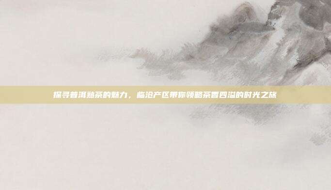 探寻普洱熟茶的魅力，临沧产区带你领略茶香四溢的时光之旅