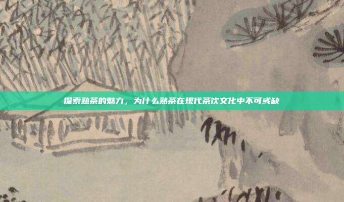探索熟茶的魅力，为什么熟茶在现代茶饮文化中不可或缺
