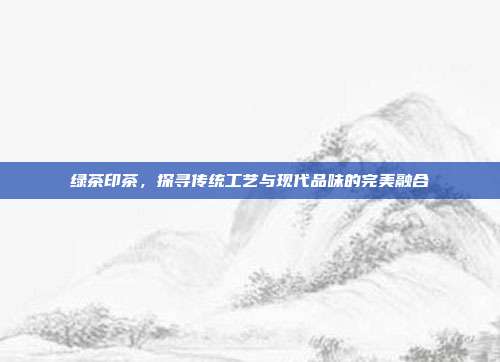 绿茶印茶，探寻传统工艺与现代品味的完美融合