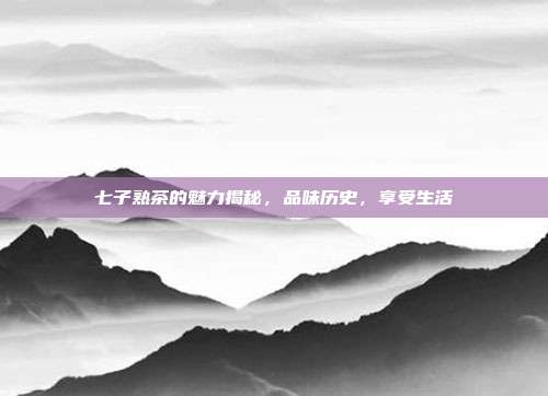 七子熟茶的魅力揭秘，品味历史，享受生活