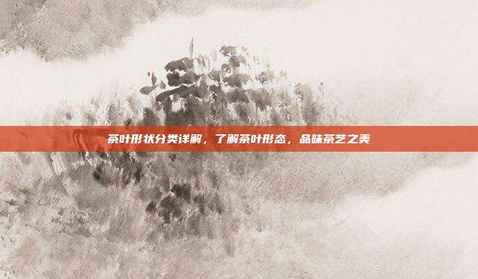 茶叶形状分类详解，了解茶叶形态，品味茶艺之美