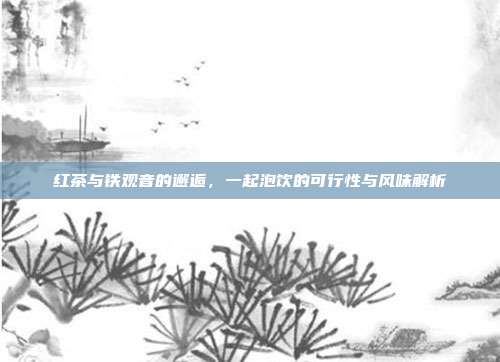 红茶与铁观音的邂逅，一起泡饮的可行性与风味解析