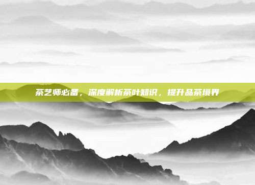 茶艺师必备，深度解析茶叶知识，提升品茶境界