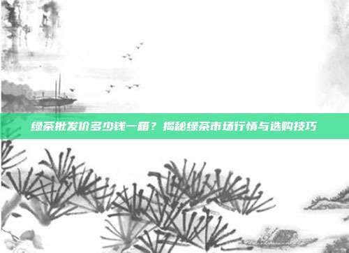 绿茶批发价多少钱一箱？揭秘绿茶市场行情与选购技巧