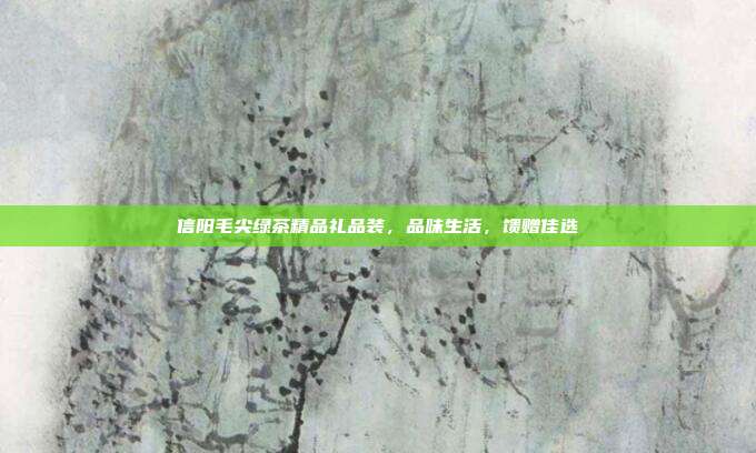 信阳毛尖绿茶精品礼品装，品味生活，馈赠佳选