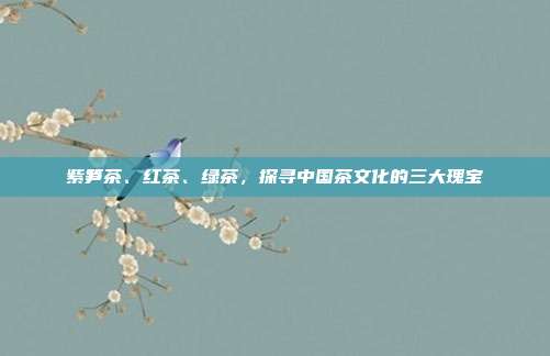 紫笋茶、红茶、绿茶，探寻中国茶文化的三大瑰宝
